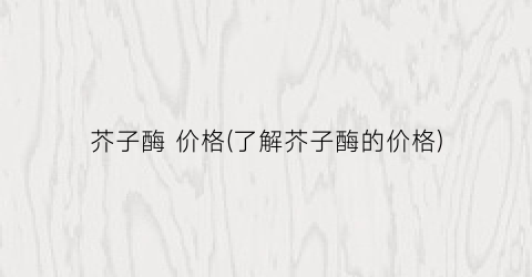 芥子酶 价格(了解芥子酶的价格)
